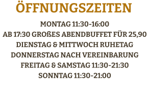 Montag 11:30-16:00 ab 17:30 großes AbendBuffet für 25,90Dienstag & Mittwoch RuhetagDonnerstag Nach vereinbarungFreitag & Samstag 11:30-21:30Sonntag 11:30-21:00    Öffnungszeiten